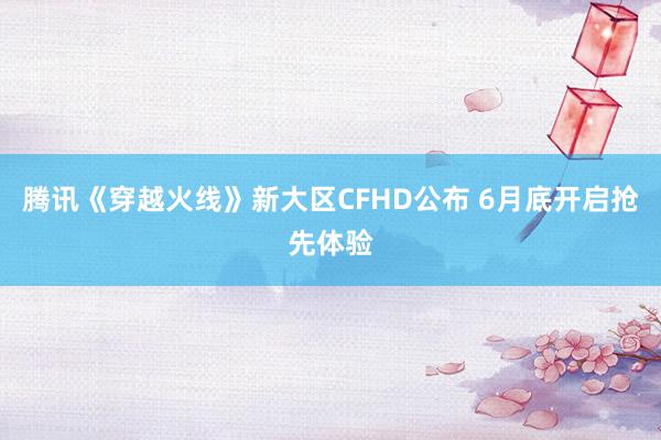 腾讯《穿越火线》新大区CFHD公布 6月底开启抢先体验