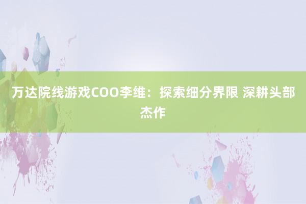 万达院线游戏COO李维:探索细分界限 深耕头部杰作